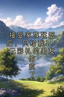 (独家)接受家族联姻后，只给我1.1元彩礼的男友悔疯了小说